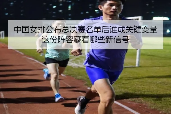 中国女排公布总决赛名单后谁成关键变量这份阵容藏着哪些新信号